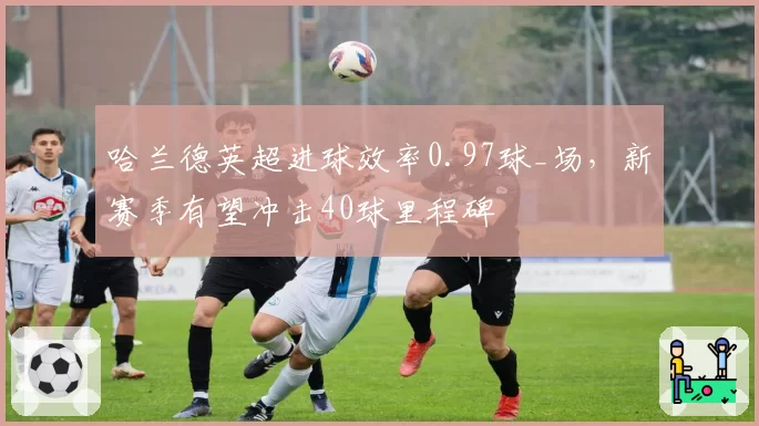 哈兰德英超进球效率0.97球_场,新赛季有望冲击40球里程碑