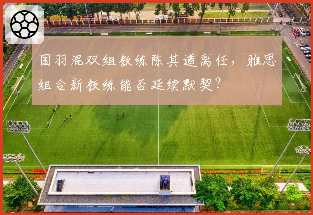 国羽混双组教练陈其遒离任,雅思组合新教练能否延续默契?