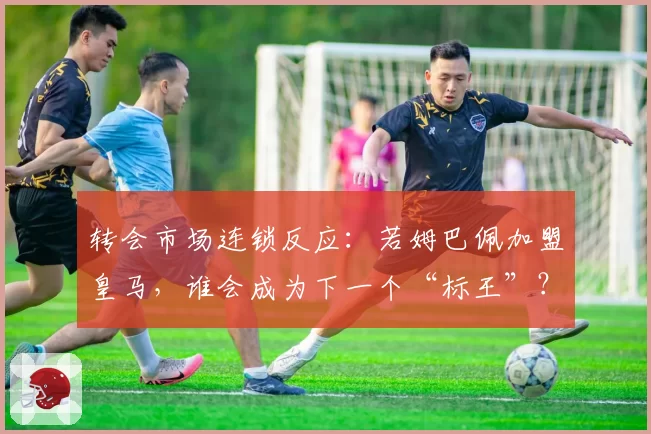 转会市场连锁反应：若姆巴佩加盟皇马，谁会成为下一个“标王”？