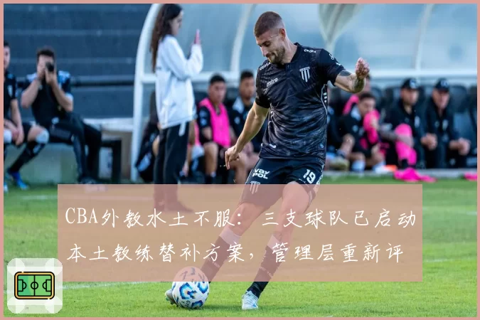 CBA外教水土不服：三支球队已启动本土教练替补方案，管理层重新评估外教价值