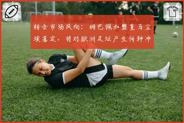 转会市场风向：姆巴佩加盟皇马尘埃落定，将对欧洲足坛产生何种冲击？
