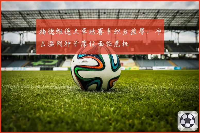 梅德维德夫草地赛季积分挂零，冲击温网种子席位面临危机