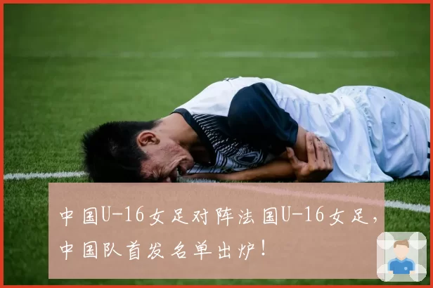 中国U-16女足对阵法国U-16女足，中国队首发名单出炉！